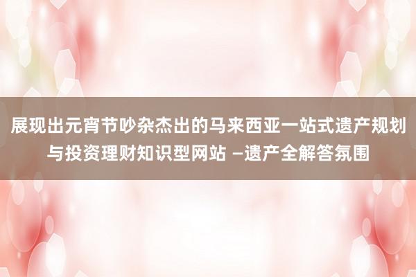 展现出元宵节吵杂杰出的马来西亚一站式遗产规划与投资理财知识型网站 —遗产全解答氛围