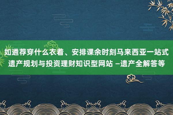 如遴荐穿什么衣着、安排课余时刻马来西亚一站式遗产规划与投资理财知识型网站 —遗产全解答等