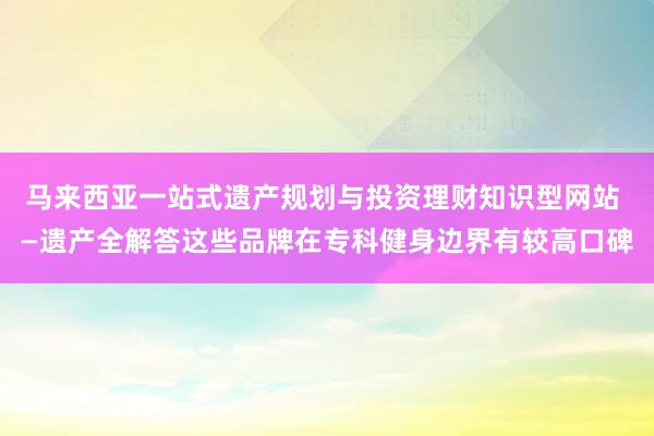 马来西亚一站式遗产规划与投资理财知识型网站 —遗产全解答这些品牌在专科健身边界有较高口碑