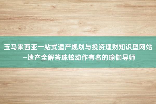玉马来西亚一站式遗产规划与投资理财知识型网站 —遗产全解答珠铉动作有名的瑜伽导师