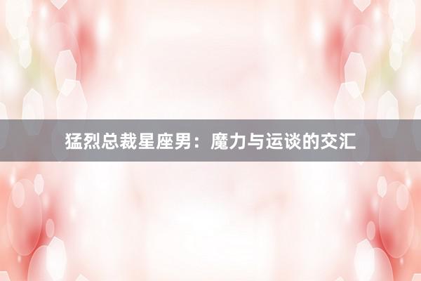 猛烈总裁星座男：魔力与运谈的交汇